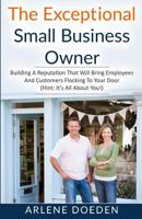 The Exceptional Small Business Owner: Building a Reputation That Will Bring Employees and Customers Flocking to Your Door (Hint: It's All about You!) 0692704132 Book Cover