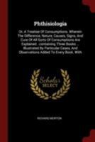 Phthisiologia: Or, a Treatise of Consumptions. Wherein the Difference, Nature, Causes, Signs, and Cure of All Sorts of Consumptions Are Explained. .Containing Three Books ... Illustrated by Particular 0353418579 Book Cover