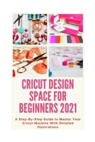 Cricut Design Space for Beginners 2021: A Step-By-Step Guide to Master Your Cricut Machine With Detailed Illustrations B08VM687XZ Book Cover