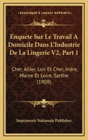 Enquete Sur Le Travail A Domicile Dans L'Industrie De La Lingerie V2, Part 1: Cher, Allier, Loir Et Cher, Indre, Maine Et Loire, Sarthe (1908) 116008940X Book Cover