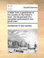 A letter from a gentleman in the country to his friend in town. On his perusal of a pamphlet addressed to two great men. 1170639356 Book Cover