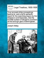 True account of the proceedings leading to, and a full & authentic report of, the searching inquiry by Her Majesty's commissioners, into the horrible ... practised at the borough gaol of Birmingham. 1240044828 Book Cover