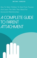 A Complete Guide to Parent Attachment: How To Help Children To Heal From Trauma And Learn The Skills They Need For Successful Relationships 1802517308 Book Cover