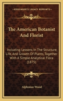 The American Botanist And Florist: Including Lessons In The Structure, Life, And Growth Of Plants, Together With A Simple Analytical Flora, Descriptive Of The Native And Cultivated Plants Growing In T 1164954636 Book Cover