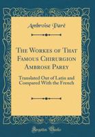 The Workes of That Famous Chirurgion Ambrose Parey: Translated Out of Latin and Compared with the French 0483720267 Book Cover