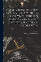 The Relations of Percy Bysshe Shelley With His Two Wives Harriet & Mary. An a Comment on the Character of Lady Bryon 1014737680 Book Cover