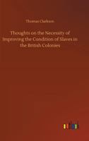 Thoughts on the Necessity of Improving the Condition of the Slaves in the British Colonies,: With a View to Their Ultimate Emancipation; and on the ... and the Advantages of the Latter Measure 1275633684 Book Cover