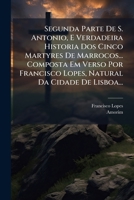 Segunda Parte De S. Antonio, E Verdadeira Historia Dos Cinco Martyres De Marrocos... Composta Em Verso Por Francisco Lopes, Natural Da Cidade De Lisboa... 1275945066 Book Cover