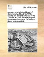 A Speech Made in the House of Commons April the 24th 1716, Against the Bill for the Repeal of the Triennial ACT, and for Enlarging the Time of Continuance of Parliaments: Never Before Printed 1348241942 Book Cover