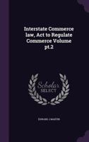 Interstate Commerce Law, ACT to Regulate Commerce Volume Pt.2 1356129072 Book Cover