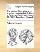 The glories of the other world: a sermon preached at St. Mary le Savoy, on Easter-day, March 27. 1687. By Anthony Horneck, ... 1170001033 Book Cover