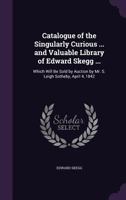 Catalogue of the Singularly Curious ... and Valuable Library of Edward Skegg ...: Which Will Be Sold by Auction by Mr. S. Leigh Sotheby, April 4, 1842 1357926154 Book Cover