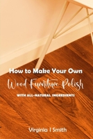 How to Make Your Own Wood Furniture Polish With All-Natural Ingredients: Easy-to-Make Furniture Polish Recipes Using Products You Have at Home B089M5B3WC Book Cover