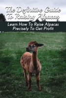 The Definitive Guide To Raising Alpacas: Learn How To Raise Alpacas Precisely To Get Profit: How To Raise And Care For Alpacas B094ZL8VYQ Book Cover