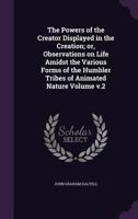 The Powers of the Creator Displayed in the Creation; Or, Observations on Life Amidst the Various Forms of the Humbler Tribes of Animated Nature Volume V.2 1149504781 Book Cover