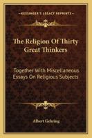 The Religion Of Thirty Great Thinkers: Together With Miscellaneous Essays On Religious Subjects 1428654267 Book Cover