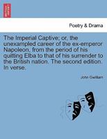 The Imperial Captive; or, the unexampled career of the ex-emperor Napoleon, from the period of his quitting Elba to that of his surrender to the British nation. The second edition. In verse. 124112034X Book Cover