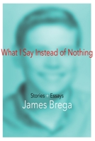What I Say Instead of Nothing: Stories and Essays by James Brega 1736485318 Book Cover