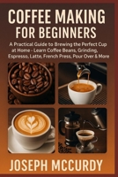 COFFEE MAKING FOR BEGINNERS: A Practical Guide To Brewing The Perfect Cup At Home – Learn Coffee Beans, Grinding, Espresso, Latte, French Press, Pour Over & More B0FT11HXTJ Book Cover