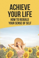 Achieve Your Life: How To Rebuild Your Sense Of Self: Rediscovering Yourself B0986D5NX6 Book Cover