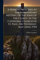 A Sermon Preached At The Anniversary Meeting Of The Sons Of The Clergy, In The Cathedral Church Of St. Paul, On Thursday, May 22nd, 1794: By The Rev. ... Clergy, And Gentry, Who Have Been... 1247515737 Book Cover