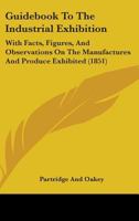 Guidebook To The Industrial Exhibition: With Facts, Figures, And Observations On The Manufactures And Produce Exhibited 1436863996 Book Cover