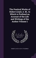 The Poetical Works of Robert Lloyd, A. M., to Which Is Prefixed an Account of the Life and Writings of the Author Volume 1 1143552636 Book Cover