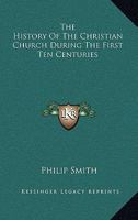 The History of the Christian Church During the First Ten Centuries, from Its Foundation to the Full Establishment of the Holy Roman Empire and the Papal Power 1163131059 Book Cover