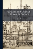 Mémoire sur l'art de dorer le bronze: ouvrage qui a remporté le prix fondé par M. Ravrio et proposé par L'Académie royale des sciences 1275462324 Book Cover