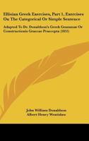 Ellisian Greek Exercises, Part 1, Exercises On The Categorical Or Simple Sentence: Adapted To Dr. Donaldson's Greek Grammar Or Constructionis Graecae Praecepta 1164632930 Book Cover