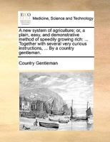 A new system of agriculture; or, a plain, easy, and demonstrative method of speedily growing rich: ... Together with several very curious instructions, ... By a country gentleman. 1140985175 Book Cover