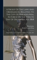 A Digest Of The Laws And Ordinances, Relating To The City Of Philadelphia, In Force On The Twelth Day Of December, A.d. 1868: Prepared Pursuant To Ordinance Approved June 29th, 1867 1016362595 Book Cover