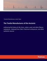 The Textile Manufactures of the Ancients: embracing the history of silk, linen, cotton, wool, and other fibrous substances - deduced from Yate's Textrinum antiquorum, and other authentic sources 3337488056 Book Cover