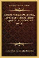 Tableau Politique De L'Europe, Depuis La Bataille De Leipsic, Gagnee Le 18 Octobre 1813 (1814) 1160257736 Book Cover