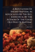 A Refutation Of Infant Baptism, As Advocated By The Rev. John Deck. By The Author Of 'the Good Old Way Of Baptism'. 1179479866 Book Cover