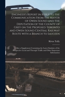 Engineer's Report in Reply to the Communication From the Mayor of Owen Sound and the Deputation of the County of Grey on the Proposed Toronto and Owen ... Also a Supplement Containing The... 1014936764 Book Cover