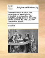 The doctrine of the saints final perseverance, asserted and vindicated: in answer to a late pamphlet, called, Serious thoughts, on that subject. By John Gill, D.D. 1140824767 Book Cover