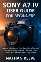 SONY A7 IV USER GUIDE FOR BEGINNERS: Master Your Camera Fast, Shoot Like a Pro, and Capture Stunning Photos & Cinematic Video, Even If You’ve Never Used a Sony Before B0G6YWBSZ7 Book Cover