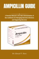 AMPICILLIN GUIDE: A Practical Manual to the Safe Administration of this Antibiotics for Managing Bacterial Infections and Supporting Recovery B0DSGFMT1Y Book Cover