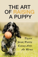 The Art Of Raising A Puppy: Train Your Puppy Easily And At Home: Puppy Training 101 B09BY817HZ Book Cover