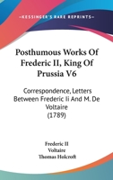 Posthumous Works Of Frederic II, King Of Prussia V6: Correspondence, Letters Between Frederic Ii And M. De Voltaire 1164951858 Book Cover