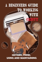 A Beginners Guide To Working With Cricut: History, Types, Using And Maintaining: How To Use A Cricut -Free Quickstart Guide B09CL18GQW Book Cover