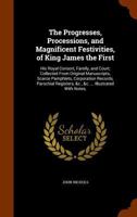 The Progresses, Processions, and Magnificent Festivities, of King James the First, His Royal Consort, Family, and Court: Collected From Original MSS., ... Parochials Registers, &c., &c; Volume 1 1016650272 Book Cover