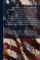 Report of the Committee Appointed to Inquire Into the Present Condition and Distribution of the Flags, Standards and Colors, Which Have Been Taken by the Forces of the United States from Their Enemies 1149946725 Book Cover