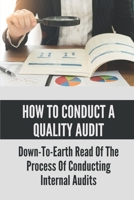 How To Conduct A Quality Audit: Down-To-Earth Read Of The Process Of Conducting Internal Audits: The Basics Of Quality Auditing B09895TN9T Book Cover