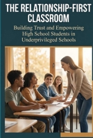 The Relationship-First Classroom: Building Trust and Empowering High School Students in Underprivileged Schools B0GSKFT4S8 Book Cover