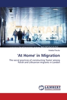 'At Home' in Migration: The social practices of constructing 'home' among Polish and Lithuanian migrants in London 3659333611 Book Cover