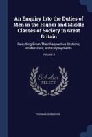 An Enquiry Into the Duties of Men in the Higher and Middle Classes of Society in Great Britain: Resulting From Their Respective Stations, Professions, and Employments; Volume 2 1171038224 Book Cover
