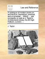 A catalogue of modern books on architecture, theoretical, practical, and ornamental ... Which, ... are constantly on sale at J. Taylor's Architectural Library, No.59 High Holborn, London. ... 114090437X Book Cover