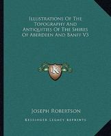 Illustrations Of The Topography And Antiquities Of The Shires Of Aberdeen And Banff V3 1163310409 Book Cover